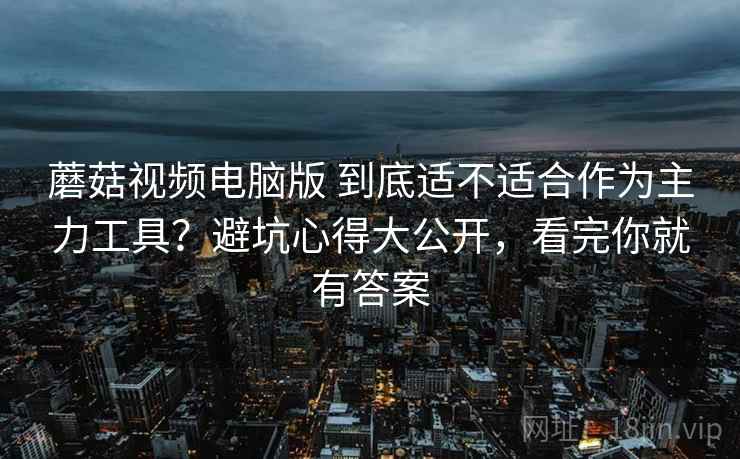 蘑菇视频电脑版 到底适不适合作为主力工具？避坑心得大公开，看完你就有答案