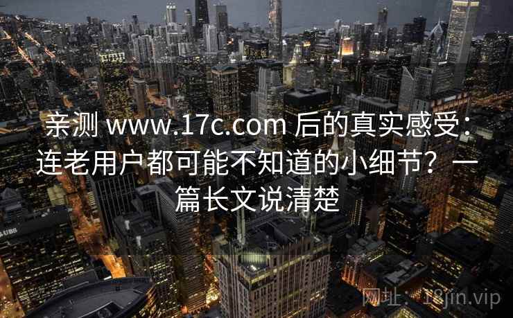 亲测 www.17c.com 后的真实感受：连老用户都可能不知道的小细节？一篇长文说清楚