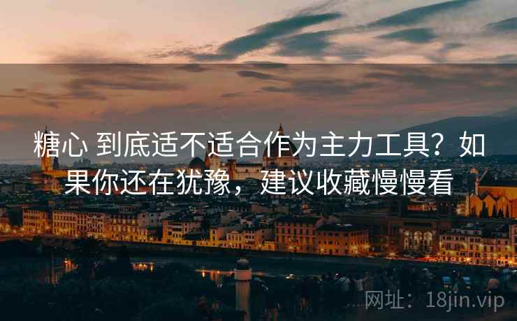 糖心 到底适不适合作为主力工具？如果你还在犹豫，建议收藏慢慢看