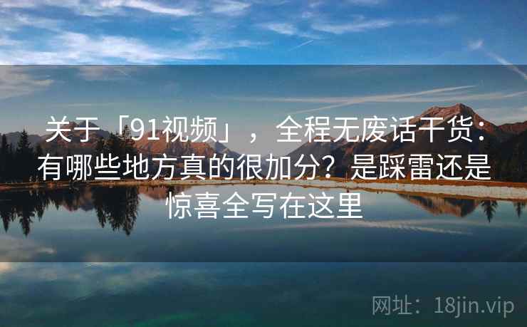 关于「91视频」，全程无废话干货：有哪些地方真的很加分？是踩雷还是惊喜全写在这里