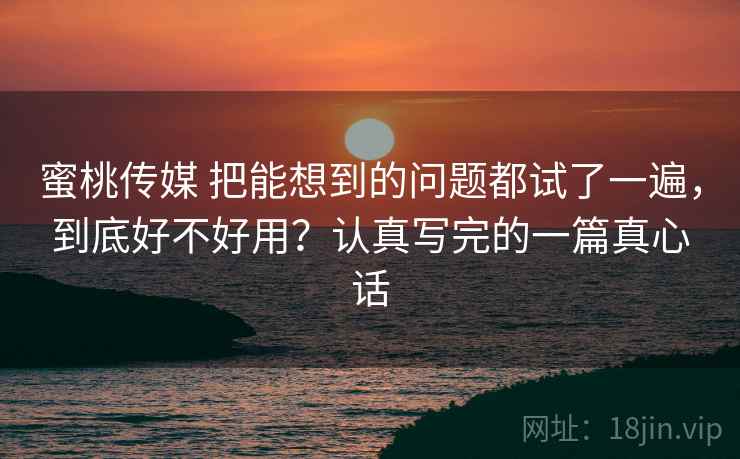 蜜桃传媒 把能想到的问题都试了一遍，到底好不好用？认真写完的一篇真心话