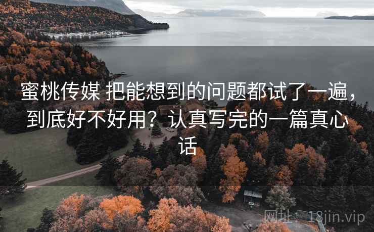 蜜桃传媒 把能想到的问题都试了一遍，到底好不好用？认真写完的一篇真心话