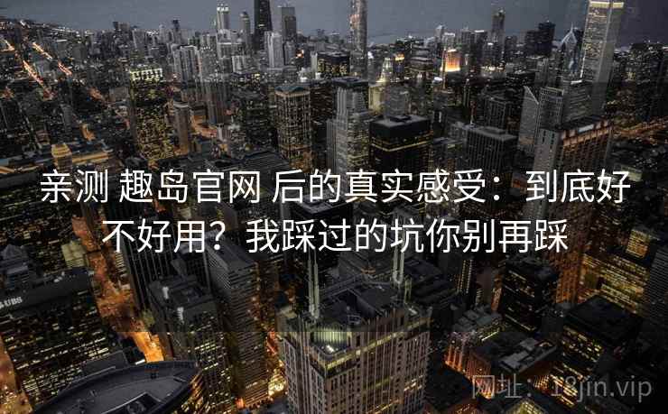 亲测 趣岛官网 后的真实感受：到底好不好用？我踩过的坑你别再踩