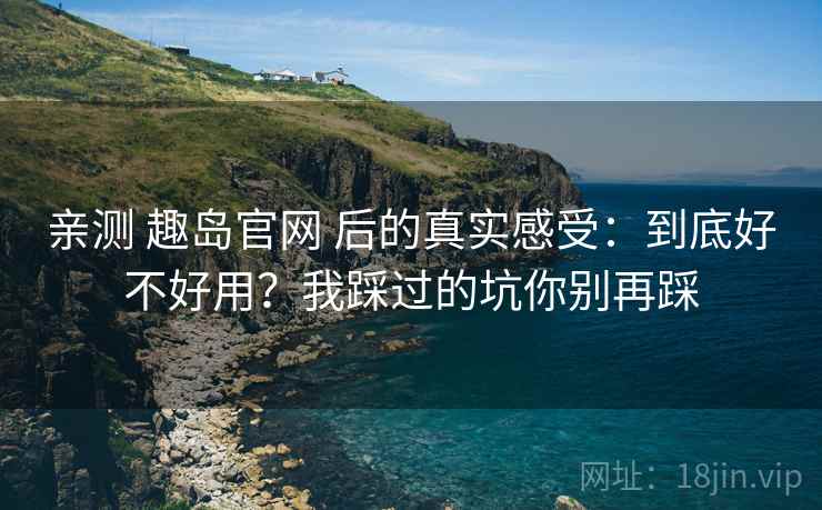 亲测 趣岛官网 后的真实感受：到底好不好用？我踩过的坑你别再踩