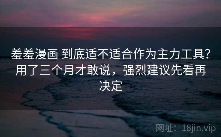 羞羞漫画 到底适不适合作为主力工具？用了三个月才敢说，强烈建议先看再决定