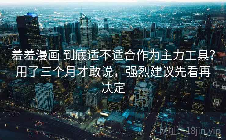 羞羞漫画 到底适不适合作为主力工具？用了三个月才敢说，强烈建议先看再决定