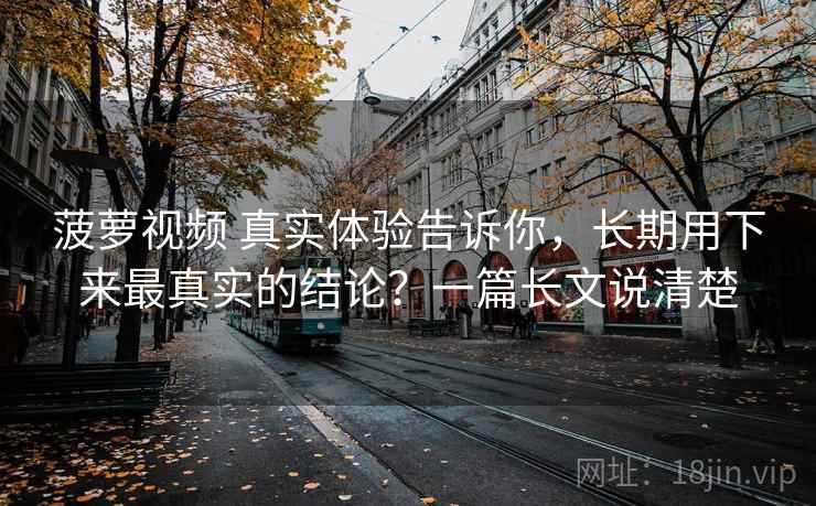 菠萝视频 真实体验告诉你，长期用下来最真实的结论？一篇长文说清楚