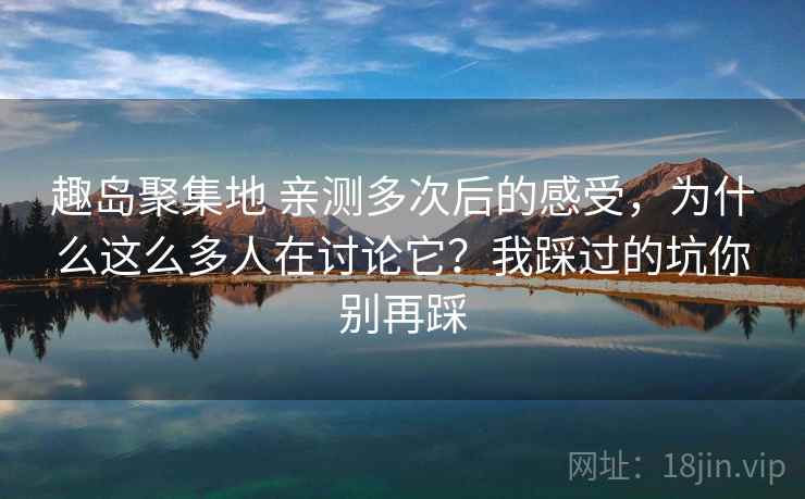 趣岛聚集地 亲测多次后的感受，为什么这么多人在讨论它？我踩过的坑你别再踩
