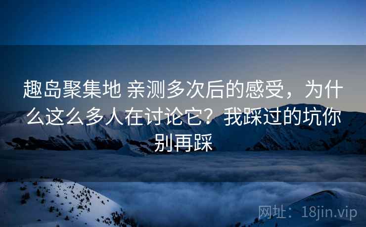 趣岛聚集地 亲测多次后的感受，为什么这么多人在讨论它？我踩过的坑你别再踩