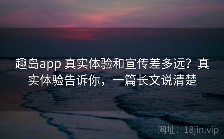 趣岛app 真实体验和宣传差多远？真实体验告诉你，一篇长文说清楚