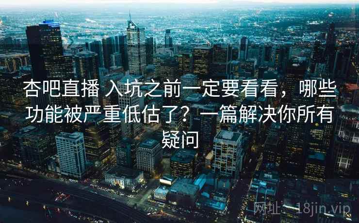 杏吧直播 入坑之前一定要看看，哪些功能被严重低估了？一篇解决你所有疑问