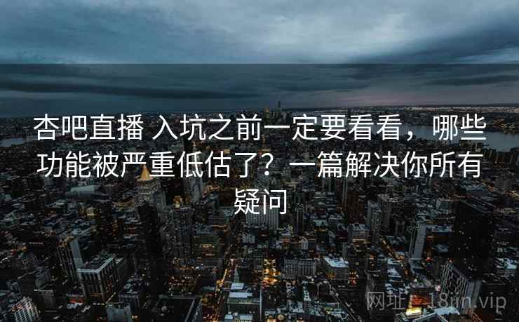 杏吧直播 入坑之前一定要看看，哪些功能被严重低估了？一篇解决你所有疑问