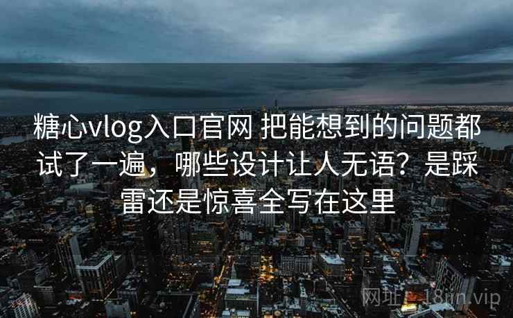 糖心vlog入口官网 把能想到的问题都试了一遍，哪些设计让人无语？是踩雷还是惊喜全写在这里
