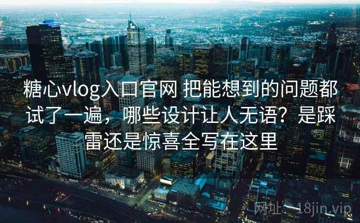 糖心vlog入口官网 把能想到的问题都试了一遍，哪些设计让人无语？是踩雷还是惊喜全写在这里