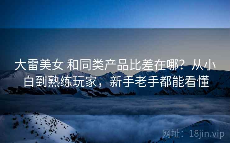 大雷美女 和同类产品比差在哪？从小白到熟练玩家，新手老手都能看懂
