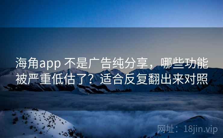 海角app 不是广告纯分享，哪些功能被严重低估了？适合反复翻出来对照