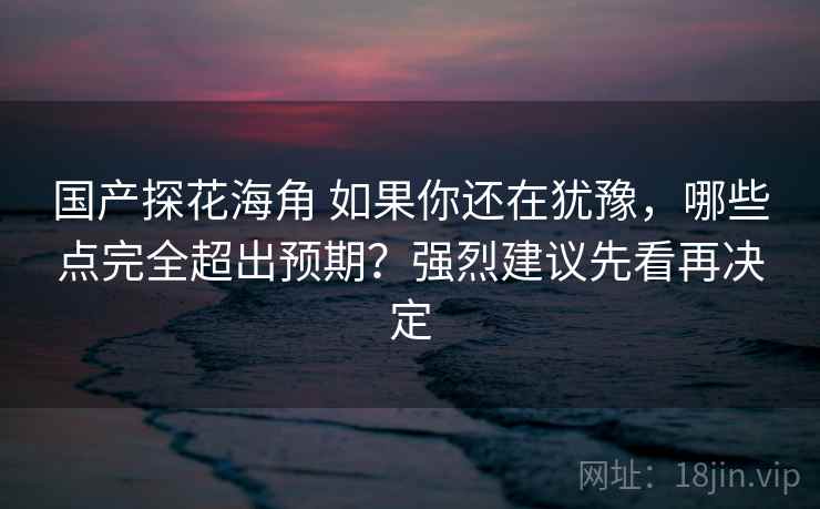 国产探花海角 如果你还在犹豫，哪些点完全超出预期？强烈建议先看再决定