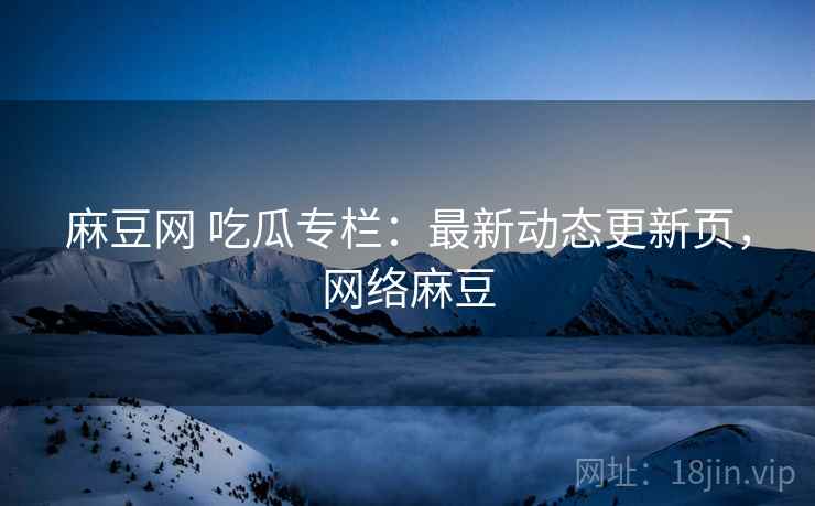 麻豆网 吃瓜专栏：最新动态更新页，网络麻豆