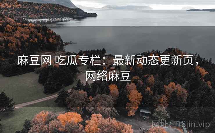 麻豆网 吃瓜专栏：最新动态更新页，网络麻豆