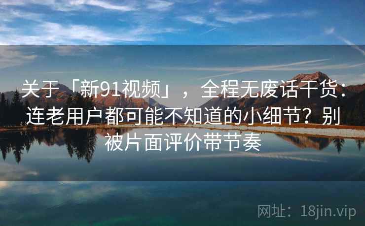 关于「新91视频」，全程无废话干货：连老用户都可能不知道的小细节？别被片面评价带节奏