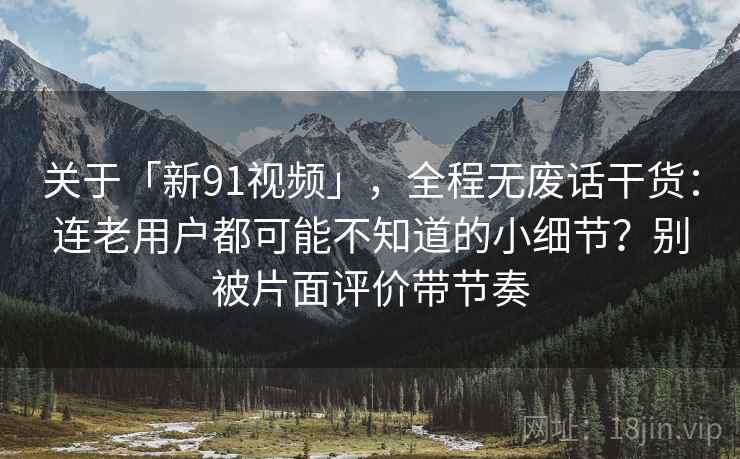 关于「新91视频」，全程无废话干货：连老用户都可能不知道的小细节？别被片面评价带节奏