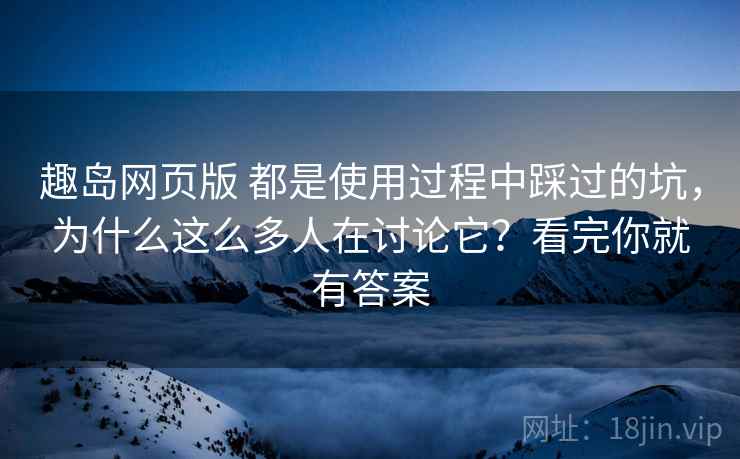 趣岛网页版 都是使用过程中踩过的坑，为什么这么多人在讨论它？看完你就有答案