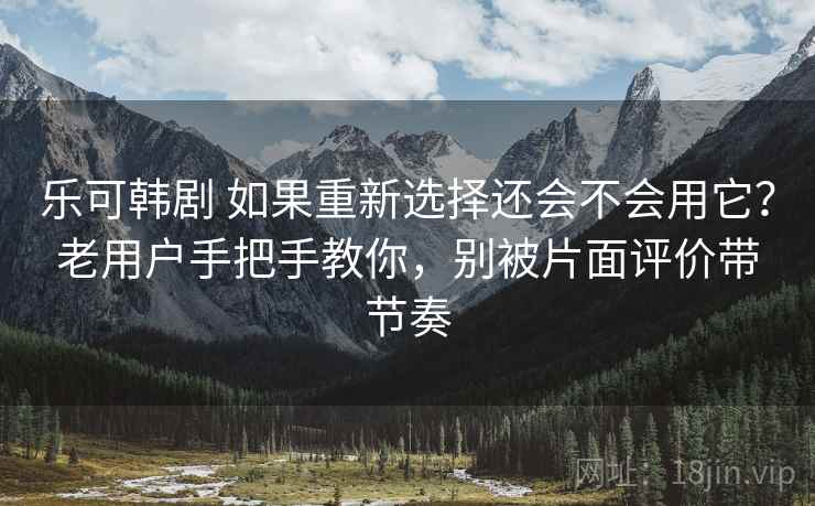 乐可韩剧 如果重新选择还会不会用它？老用户手把手教你，别被片面评价带节奏