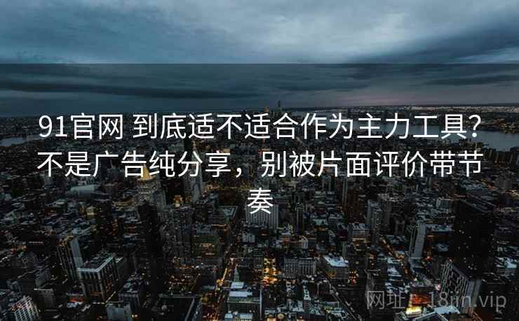 91官网 到底适不适合作为主力工具？不是广告纯分享，别被片面评价带节奏