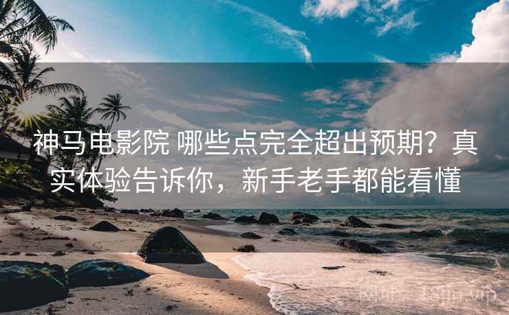 神马电影院 哪些点完全超出预期？真实体验告诉你，新手老手都能看懂