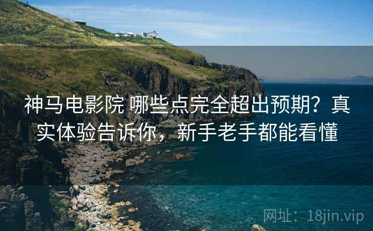 神马电影院 哪些点完全超出预期？真实体验告诉你，新手老手都能看懂