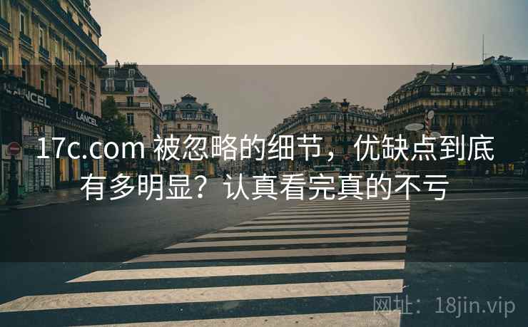 17c.com 被忽略的细节，优缺点到底有多明显？认真看完真的不亏
