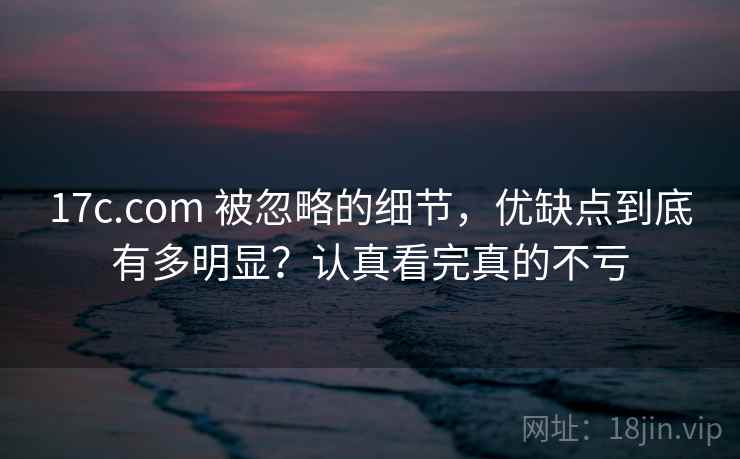 17c.com 被忽略的细节，优缺点到底有多明显？认真看完真的不亏