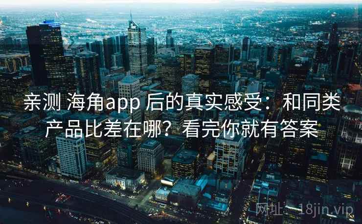 亲测 海角app 后的真实感受：和同类产品比差在哪？看完你就有答案