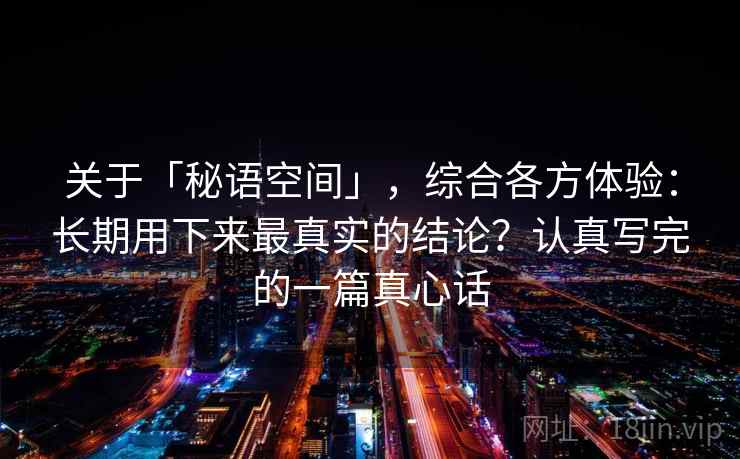 关于「秘语空间」，综合各方体验：长期用下来最真实的结论？认真写完的一篇真心话