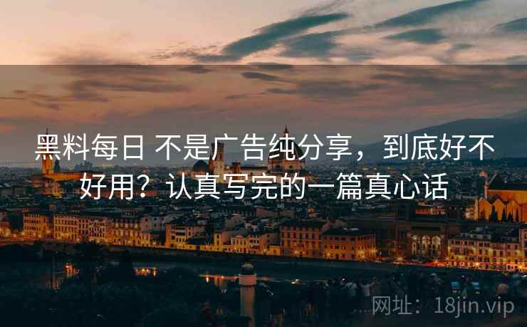 黑料每日 不是广告纯分享，到底好不好用？认真写完的一篇真心话