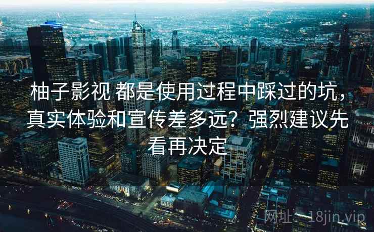 柚子影视 都是使用过程中踩过的坑，真实体验和宣传差多远？强烈建议先看再决定