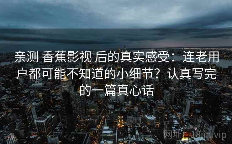 亲测 香蕉影视 后的真实感受：连老用户都可能不知道的小细节？认真写完的一篇真心话