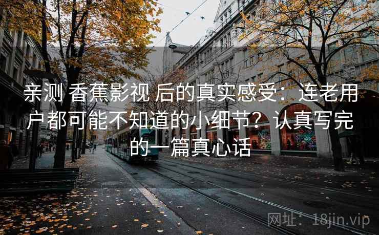 亲测 香蕉影视 后的真实感受：连老用户都可能不知道的小细节？认真写完的一篇真心话