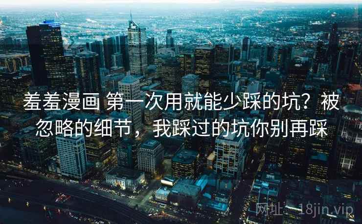 羞羞漫画 第一次用就能少踩的坑？被忽略的细节，我踩过的坑你别再踩