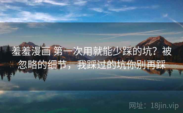 羞羞漫画 第一次用就能少踩的坑？被忽略的细节，我踩过的坑你别再踩