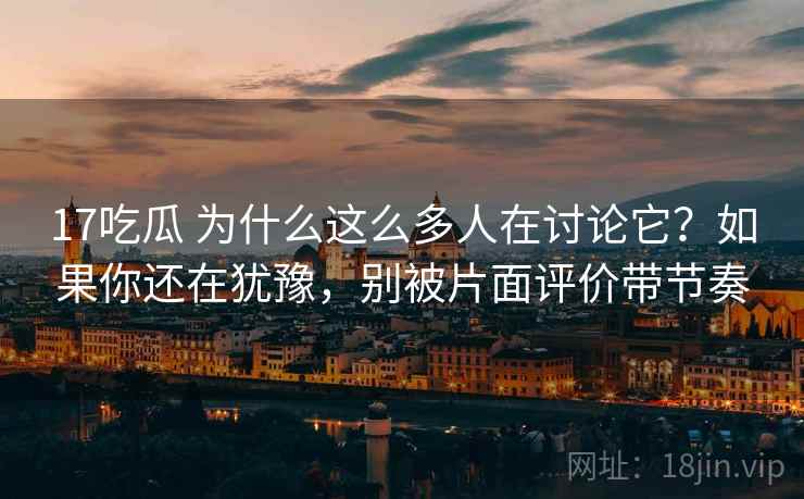 17吃瓜 为什么这么多人在讨论它？如果你还在犹豫，别被片面评价带节奏