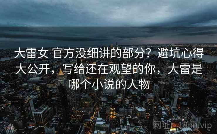 大雷女 官方没细讲的部分？避坑心得大公开，写给还在观望的你，大雷是哪个小说的人物