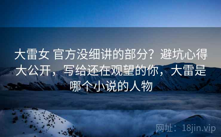 大雷女 官方没细讲的部分？避坑心得大公开，写给还在观望的你，大雷是哪个小说的人物