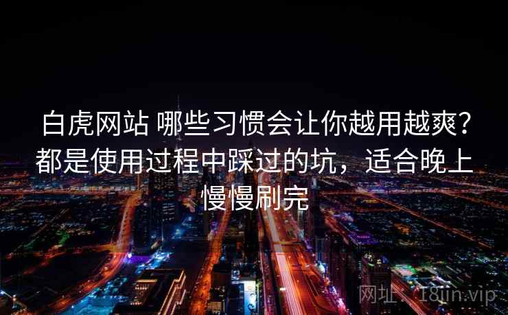 白虎网站 哪些习惯会让你越用越爽？都是使用过程中踩过的坑，适合晚上慢慢刷完