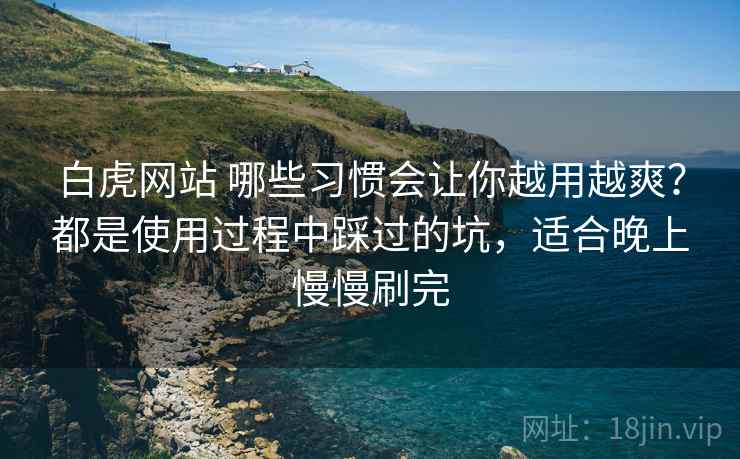 白虎网站 哪些习惯会让你越用越爽？都是使用过程中踩过的坑，适合晚上慢慢刷完