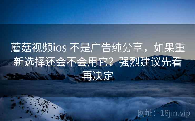 蘑菇视频ios 不是广告纯分享，如果重新选择还会不会用它？强烈建议先看再决定