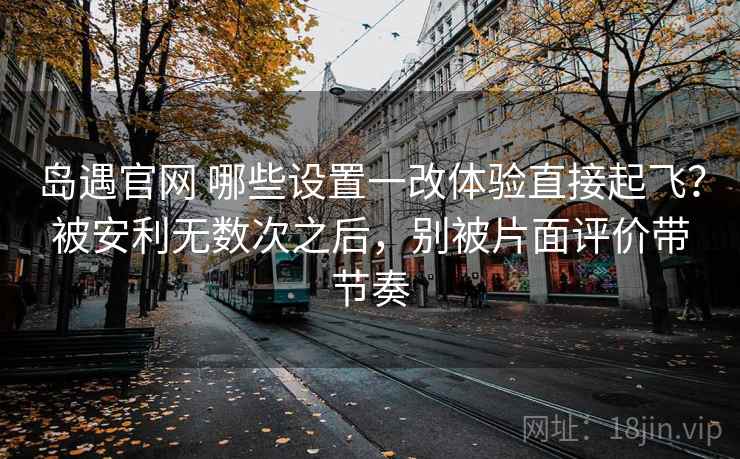 岛遇官网 哪些设置一改体验直接起飞？被安利无数次之后，别被片面评价带节奏