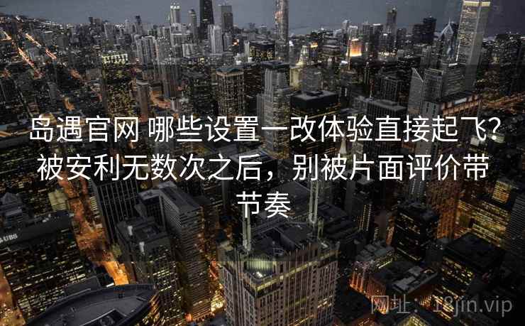 岛遇官网 哪些设置一改体验直接起飞？被安利无数次之后，别被片面评价带节奏