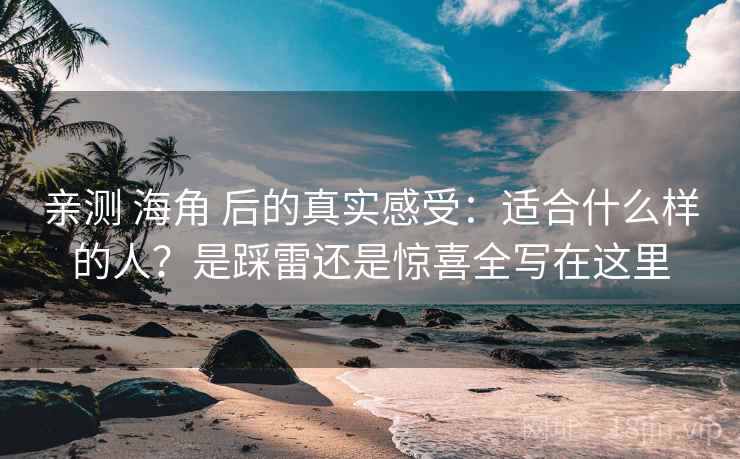 亲测 海角 后的真实感受：适合什么样的人？是踩雷还是惊喜全写在这里