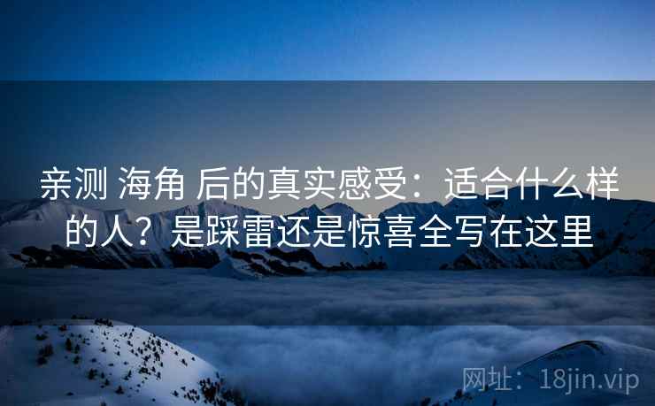 亲测 海角 后的真实感受：适合什么样的人？是踩雷还是惊喜全写在这里